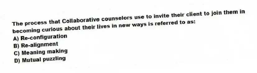 The process that Collaborative counselors use to invite their client to join them in becoming curious about their lives in new ways is referred to as:
A) Re-configuration
B) Re-alignment
C) Meaning making
D) Mutual puzzling