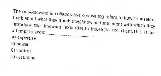 The not-knowing in collaborative counseling refers to how counselors think about what they (think they)know and the intent with which they introduce this knowing (expertise,truths,etc)to the client.This is an attempt to avoid ______________________.
A) expertise
B) power
C) control
D) assuming
