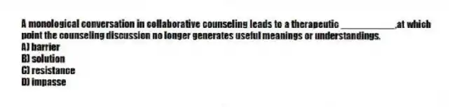 A monological conversation in collaborative counseling leads to a therapeutic __________,at which point the counseling discussion no longer generates useful meanings or understandings.
A) barrier
B) solution
C) resistance
D) impasse