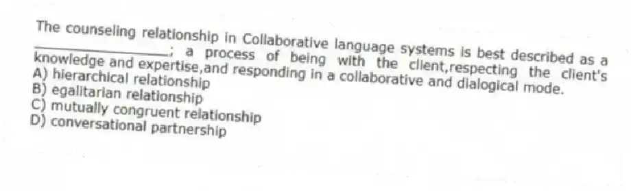 The counseling relationship in Collaborative language systems is best described as a ________________; a process of being with the client,respecting the client's knowledge and expertise,and responding in a collaborative and dialogical mode.
A) hierarchical relationship
B) egalitarian relationship
C) mutually congruent relationship
D) conversational partnership