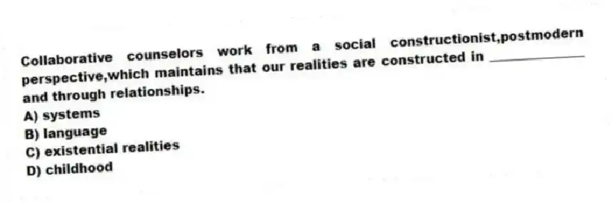 Collaborative counselors work from a social constructionist,postmodern perspective,which maintains that our realities are constructed in _______________ and through relationships.
A) systems
B) language
C) existential realities
D) childhood