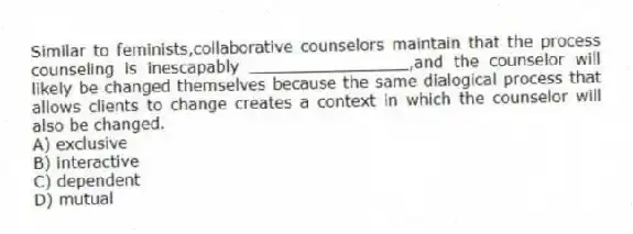 Similar to feminists,collaborative counselors maintain that the process counseling is inescapably ________________,and the counselor will likely be changed themselves because the same dialogical process that allows clients to change creates a context in which the counselor will also be changed.
A) exclusive
B) interactive
C) dependent
D) mutual