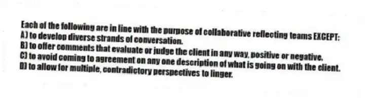Each of the following are in line with the purpose of collaborative reflecting teams EXCEPT:
A) to develop diverse strands of conversation.
B) to offer comments that evaluate or judge the client in any way, positive or negative.
C) to avoid coming to agreement on any one description of what is going on with the client.
D) to allow for multiple, contradictory perspectives to linger.