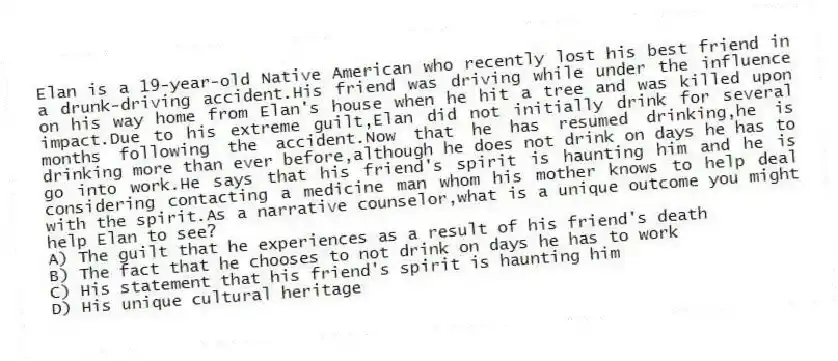 Elan is a 19-year-old Native American who recently lost his best friend in a drunk-driving accident.His friend was driving while under the influence on his way home from Elan's house when he hit a tree and was killed upon impact.Due to his extreme guilt,Elan did not initially drink for several months following the accident.Now that he has resumed drinking,he is drinking more than ever before,although he does not drink on days he has to go into work.He says that his friend's spirit is haunting him and he is considering contacting a medicine man whom his mother knows to help deal with the spirit.As a narrative counselor,what is a unique outcome you might help Elan to see?
A) The guilt that he experiences as a result of his friend's death
B) The fact that he chooses to not drink on days he has to work
C) His statement that his friend's spirit is haunting him
D) His unique cultural heritage
