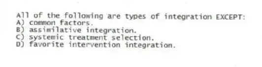All of the following are types of integration EXCEPT:
A) common factors.
B) assimilative integration.
C) systemic treatment selection.
D) favorite intervention integration.