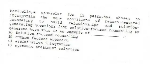 Maricella,a counselor for 15 years,has chosen to incorporate the core conditions of person-centered counseling to build relationships and solution-generating questions from solution-focused counseling to generate hope.This is an example of ______________.
A) Solution-focused counseling
B) common factors approach
C) assimilative integration
D) systemic treatment selection