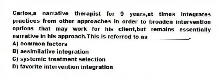 Carlos,a narrative therapist for 9 years,at times integrates practices from other approaches in order to broaden intervention options that may work for his client,but remains essentially narrative in his approach.This is referred to as _______________.
A) common factors
B) assimilative integration
C) systemic treatment selection
D) favorite intervention integration