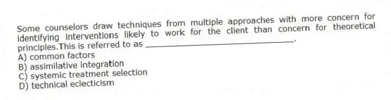 Some counselors draw techniques from multiple approaches with more concern for identifying interventions likely to work for the client than concern for theoretical principles.This is referred to as _____________________________.
A) common factors
B) assimilative integration
C) systemic treatment selection
D) technical eclecticism