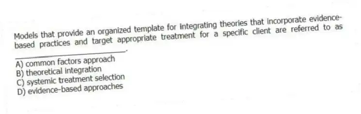 Models that provide an organized template for integrating theories that incorporate evidence-based practices and target appropriate treatment for a specific client are referred to as __________________________.
A) common factors approach
B) theoretical integration
C) systemic treatment selection
D) evidence-based approaches