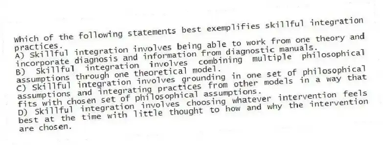 Which of the following statements best exemplifies skillful integration practices.
A) Skillful integration involves being able to work from one theory and incorporate diagnosis and information from diagnostic manuals.
B) Skillful integration involves combining multiple philosophical assumptions through one theoretical model.
C) Skillful integration involves grounding in one set of philosophical assumptions and integrating practices from other models in a way that fits with chosen set of philosophical assumptions.
D) Skillful integration involves choosing whatever intervention feels best at the time with little thought to how and why the intervention are chosen.
