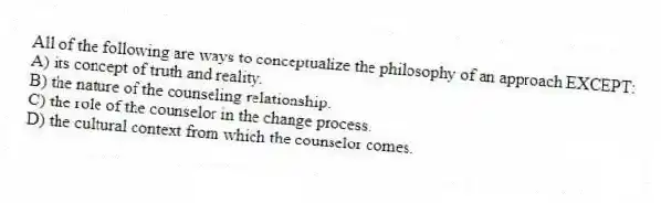 All of the following are ways to conceptualize the philosophy of an approach EXCEPT:
A) its concept of truth and reality.
B) the nature of the counseling relationship.
C) the role of the counselor in the change process.
D) the cultural context from which the counselor comes.