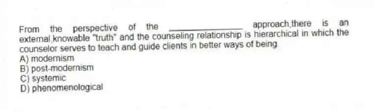 From the perspective of the _______________ approach,there is an external,knowable "truth" and the counseling relationship is hierarchical in which the counselor serves to teach and guide clients in better ways of being.
A) modernism
B) post-modernism
C) systemic
D) phenomenological