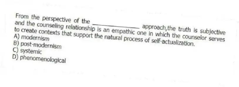 From the perspective of the _______________ approach,the truth is subjective and the counseling relationship is an empathic one in which the counselor serves to create contexts that support the natural process of self-actualization.
A) modernism
B) post-modernism
C) systemic
D) phenomenological