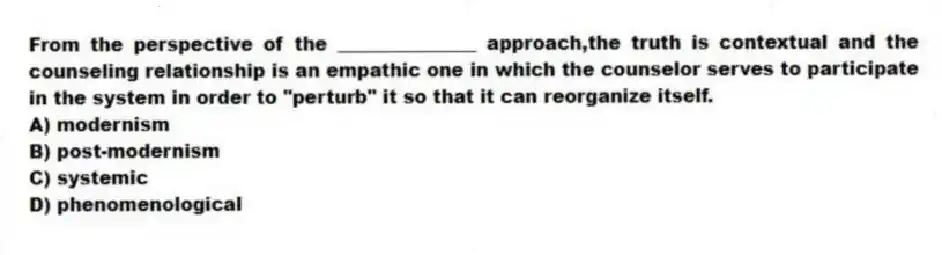 From the perspective of the _______________ approach,the truth is contextual and the counseling relationship is an empathic one in which the counselor serves to participate in the system in order to "perturb" it so that it can reorganize itself.
A) modernism
B) post-modernism
C) systemic
D) phenomenological