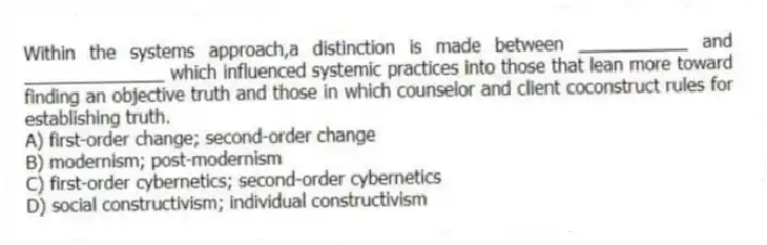Within the systems approach,a distinction is made between ___________ and ______________ which influenced systemic practices into those that lean more toward finding an objective truth and those in which counselor and client coconstruct rules for establishing truth.
A) first-order change; second-order change
B) modernism; post-modernism
C) first-order cybernetics; second-order cybernetics
D) social constructivism; individual constructivism