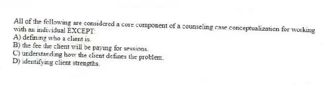 All of the following are considered a core component of a counseling case conceptualization for working with an individual EXCEPT:
A) defining who a client is.
B) the fee the client will be paying for sessions.
C) understanding how the client defines the problem.
D) identifying client strengths.