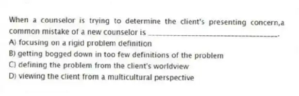 When a counselor is trying to determine the client's presenting concern,a common mistake of a new counselor is ____________________________________.
A) focusing on a rigid problem definition
B) getting bogged down in too few definitions of the problem
C) defining the problem from the client's worldview
D) viewing the client from a multicultural perspective