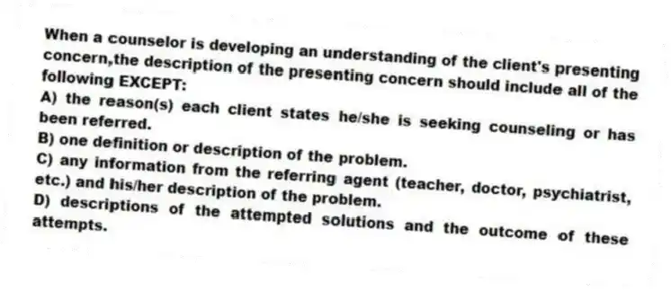 When a counselor is developing an understanding of the client's presenting concern,the description of the presenting concern should include all of the following EXCEPT:
A) the reason(s) each client states he/she is seeking counseling or has been referred.
B) one definition or description of the problem.
C) any information from the referring agent (teacher, doctor, psychiatrist, etc.) and his/her description of the problem.
D) descriptions of the attempted solutions and the outcome of these attempts.