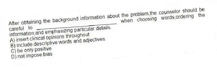 After obtaining the background information about the problem,the counselor should be careful to _____________________________ when choosing words,ordering the information,and emphasizing particular details.
A) insert clinical opinions throughout
B) include descriptive words and adjectives
C) be only positive
D) not impose bias