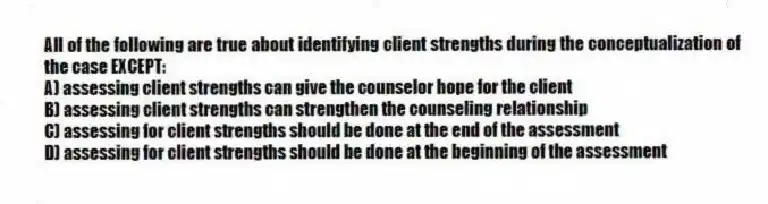 All of the following are true about identifying client strengths during the conceptualization of the case EXCEPT:
A) assessing client strengths can give the counselor hope for the client
B) assessing client strengths can strengthen the counseling relationship
C) assessing for client strengths should be done at the end of the assessment
D) assessing for client strengths should be done at the beginning of the assessment