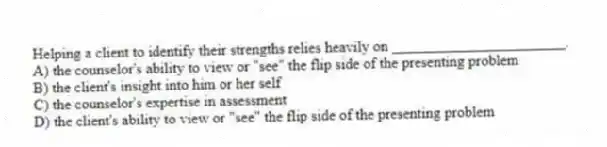 Helping a client to identify their strengths relies heavily on _______________________.
A) the counselor's ability to view or "see" the flip side of the presenting problem
B) the client's insight into him or her self
C) the counselor's expertise in assessment
D) the client's ability to view or "see" the flip side of the presenting problem
