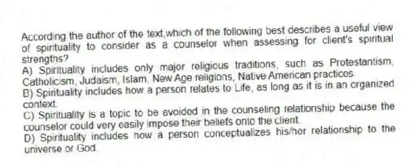 According the author of the text,which of the following best describes a useful view of spirituality to consider as a counselor when assessing for client's spiritual strengths?
A) Spirituality includes only major religious traditions, such as Protestantism, Catholicism, Judaism, Islam, New Age religions, Native American practices.
B) Spirituality includes how a person relates to Life, as long as it is in an organized context.
C) Spirituality is a topic to be avoided in the counseling relationship because the counselor could very easily impose their beliefs onto the client.
D) Spirituality includes how a person conceptualizes his/her relationship to the universe or God.