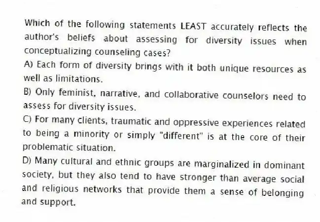 Which of the following statements LEAST accurately reflects the author's beliefs about assessing for diversity issues when conceptualizing counseling cases?
A) Each form of diversity brings with it both unique resources as well as limitations.
B) Only feminist, narrative, and collaborative counselors need to assess for diversity issues.
C) For many clients, traumatic and oppressive experiences related to being a minority or simply "different" is at the core of their problematic situation.
D) Many cultural and ethnic groups are marginalized in dominant society, but they also tend to have stronger than average social and religious networks that provide them a sense of belonging and support.