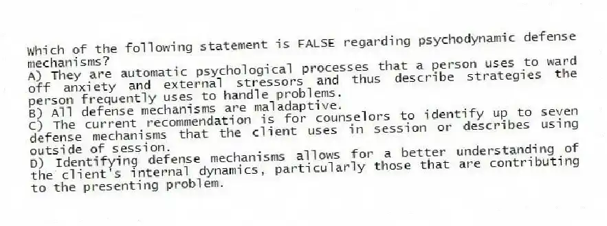 Which of the following statement is FALSE regarding psychodynamic defense mechanisms?
A) They are automatic psychological processes that a person uses to ward off anxiety and external stressors and thus describe strategies the person frequently uses to handle problems.
B) All defense mechanisms are maladaptive.
C) The current recommendation is for counselors to identify up to seven defense mechanisms that the client uses in session or describes using outside of session.
D) Identifying defense mechanisms allows for a better understanding of the client's internal dynamics, particularly those that are contributing to the presenting problem.