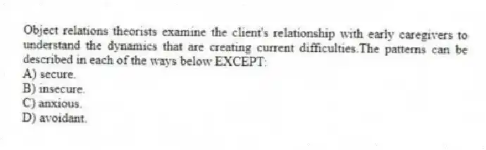 Object relations theorists examine the client's relationship with early caregivers to understand the dynamics that are creating current difficulties.The patterns can be described in each of the ways below EXCEPT:
A) secure.
B) insecure.
C) anxious.
D) avoidant.