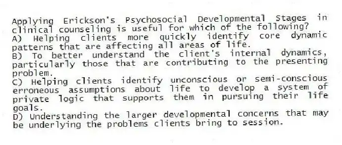 Applying Erickson's Psychosocial Developmental Stages in clinical counseling is useful for which of the following?
A) Helping clients more quickly identify core dynamic patterns that are affecting all areas of life.
B) To better understand the client's internal dynamics, particularly those that are contributing to the presenting problem.
C) Helping clients identify unconscious or semi-conscious erroneous assumptions about life to develop a system of private logic that supports them in pursuing their life goals.
D) Understanding the larger developmental concerns that may be underlying the problems clients bring to session.