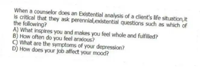 When a counselor does an Existential analysis of a client's life situation,it is critical that they ask perennial,existential questions such as which of the following?
A) What inspires you and makes you feel whole and fulfilled?
B) How often do you feel anxious?
C) What are the symptoms of your depression?
D) How does your job affect your mood?