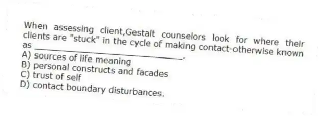 When assessing client,Gestalt counselors look for where their clients are "stuck" in the cycle of making contact-otherwise known as ____________________________.
A) sources of life meaning
B) personal constructs and facades
C) trust of self
D) contact boundary disturbances.