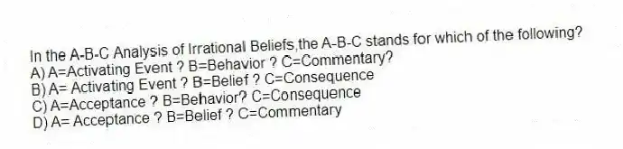 In the A-B-C Analysis of Irrational Beliefs,the A-B-C stands for which of the following?
A) A=Activating Event ? B=Behavior ? C=Commentary?
B) A= Activating Event ? B=Belief ? C=Consequence
C) A=Acceptance ? B=Behavior? C=Consequence
D) A= Acceptance ? B=Belief ? C=Commentary