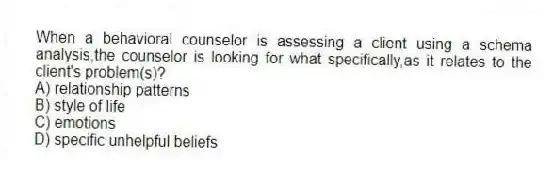 When a behavioral counselor is assessing a client using a schema analysis,the counselor is looking for what specifically,as it relates to the client's problem(s)?
A) relationship patterns
B) style of life
C) emotions
D) specific unhelpful beliefs