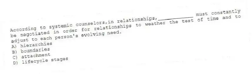 According to systemic counselors,in relationships,____________ must constantly be negotiated in order for relationships to weather the test of time and to adjust to each person's evolving need.
A) hierarchies
B) boundaries
C) attachment
D) lifecycle stages