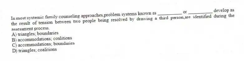 In most systemic family counseling approaches,problem systems known as __________ or __________ develop as the result of tension between two people being resolved by drawing a third person,are identified during the assessment process.
A) triangles; boundaries
B) accommodations; coalitions
C) accommodations; boundaries
D) triangles; coalitions