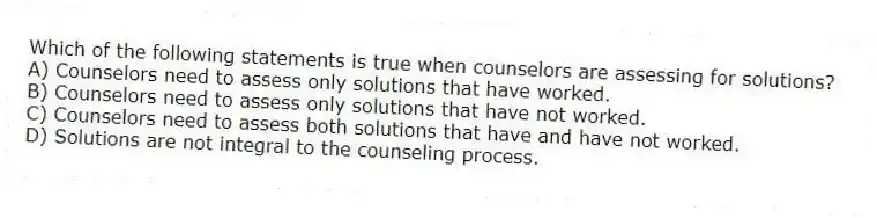 Which of the following statements is true when counselors are assessing for solutions?
A) Counselors need to assess only solutions that have worked.
B) Counselors need to assess only solutions that have not worked.
C) Counselors need to assess both solutions that have and have not worked.
D) Solutions are not integral to the counseling process.