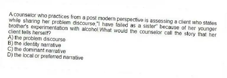 A counselor who practices from a post modern perspective is assessing a client who states while sharing her problem discourse,"I have failed as a sister" because of her younger brother's experimentation with alcohol.What would the counselor call the story that her client tells herself?
A) the problem discourse
B) the identity narrative
C) the dominant narrative
D) the local or preferred narrative