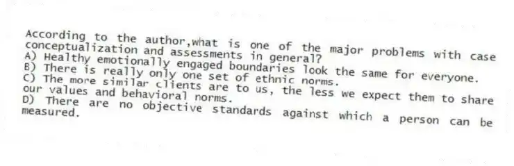 According to the author,what is one of the major problems with case conceptualization and assessments in general?
A) Healthy emotionally engaged boundaries look the same for everyone.
B) There is really only one set of ethnic norms.
C) The more similar clients are to us, the less we expect them to share our values and behavioral norms.
D) There are no objective standards against which a person can be measured.