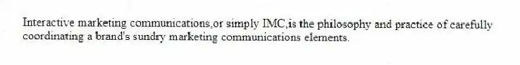 Interactive marketing communications,or simply IMC,is the philosophy and practice of carefully coordinating a brand's sundry marketing communications elements.