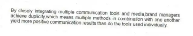 By closely integrating multiple communication tools and media,brand managers achieve duplicity,which means multiple methods in combination with one another yield more positive communication results than do the tools used individually.