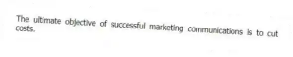 The ultimate objective of successful marketing communications is to cut costs.