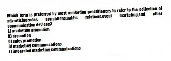 Which term is preferred by most marketing practitioners to refer to the collection of advertising,sales promotions,public relations,event marketing,and other communication devices?
A) marketing promotion
B) promotion
C) sales promotion
D) marketing communications
E) integrated marketing communications