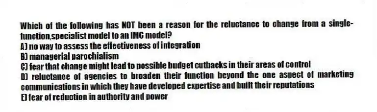 Which of the following has NOT been a reason for the reluctance to change from a single-function,specialist model to an IMC model?
A) no way to assess the effectiveness of integration
B) managerial parochialism
C) fear that change might lead to possible budget cutbacks in their areas of control
D) reluctance of agencies to broaden their function beyond the one aspect of marketing communications in which they have developed expertise and built their reputations
E) fear of reduction in authority and power