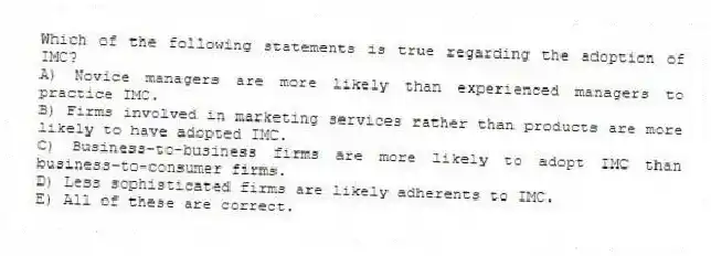 Which of the following statements is true regarding the adoption of IMC?
A) Novice managers are more likely than experienced managers to practice IMC.
B) Firms involved in marketing services rather than products are more likely to have adopted IMC.
C) Business-to-business firms are more likely to adopt IMC than business-to-consumer firms.
D) Less sophisticated firms are likely adherents to IMC.
E) All of these are correct.