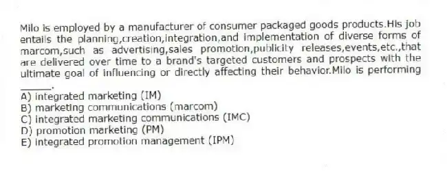 Milo is employed by a manufacturer of consumer packaged goods products.His job entails the planning,creation,integration,and implementation of diverse forms of marcom,such as advertising,sales promotion,publicity releases,events,etc.,that are delivered over time to a brand's targeted customers and prospects with the ultimate goal of influencing or directly affecting their behavior.Milo is performing _____.
A) integrated marketing (IM)
B) marketing communications (marcom)
C) integrated marketing communications (IMC)
D) promotion marketing (PM)
E) integrated promotion management (IPM)