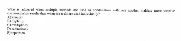 What is achieved when multiple methods are used in combination with one another yielding more positive communication results than when the tools are used individually?
A) synergy
B) duplicity
C) multiplicity
D) redundancy
E) repetition