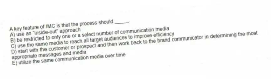 A key feature of IMC is that the process should _____.
A) use an "inside-out" approach
B) be restricted to only one or a select number of communication media
C) use the same media to reach all target audiences to improve efficiency
D) start with the customer or prospect and then work back to the brand communicator in determining the most appropriate messages and media
E) utilize the same communication media over time