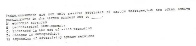 Today,consumers are not only passive receivers of marcom messages,but are often active participants in the marcom process due to _____.
A) economic advances
B) technological developments
C) increases in the use of sales promotion
D) changes in demographics
E) expansion of advertising agency services