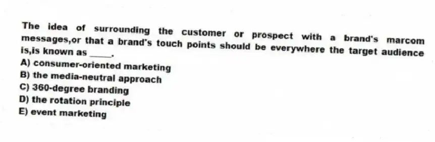 The idea of surrounding the customer or prospect with a brand's marcom messages,or that a brand's touch points should be everywhere the target audience is,is known as _____.
A) consumer-oriented marketing
B) the media-neutral approach
C) 360-degree branding
D) the rotation principle
E) event marketing